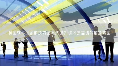 档案软件国企解决方案不严谨？这才是靠谱的解决方案