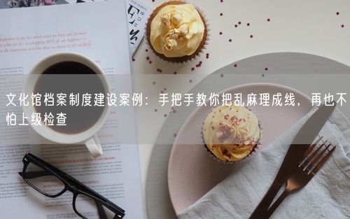 文化馆档案制度建设案例:手把手教你把乱麻理成线,再也不怕上级检查