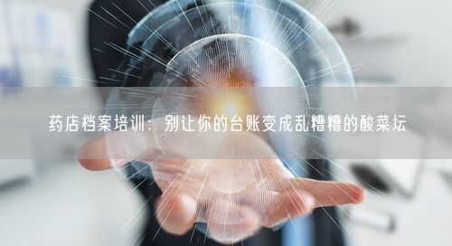 药店档案培训：别让你的台账变成乱糟糟的酸菜坛