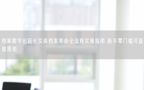档案数字化延长实体档案寿命全流程实操指南 新手零门槛可直接落地