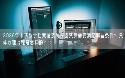 2026年申请数字档案馆系统保密资质需要满足哪些条件？具体办理流程是怎样的？