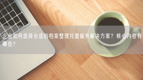 企业如何选择合适的档案整理托管服务解决方案？核心内容有哪些？