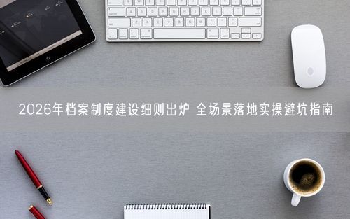 2026年档案制度建设细则出炉 全场景落地实操避坑指南