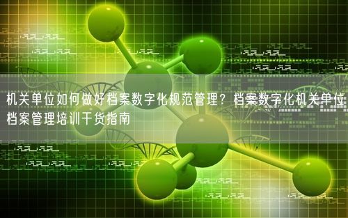 机关单位如何做好档案数字化规范管理？档案数字化机关单位档案管理培训干货指南