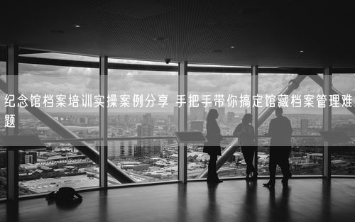 纪念馆档案培训实操案例分享 手把手带你搞定馆藏档案管理难题