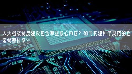 人大档案制度建设包含哪些核心内容?如何构建科学规范的档案管理体系?