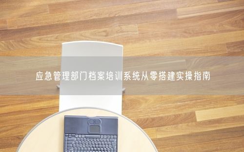 应急管理部门档案培训系统从零搭建实操指南