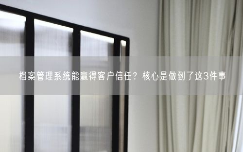 档案管理系统能赢得客户信任?核心是做到了这3件事