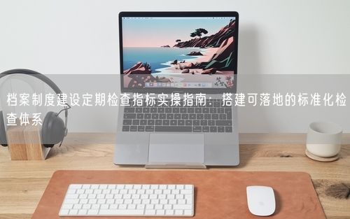 档案制度建设定期检查指标实操指南：搭建可落地的标准化检查体系