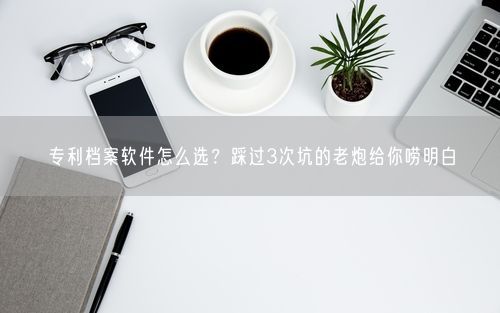 专利档案软件怎么选?踩过3次坑的老炮给你唠明白