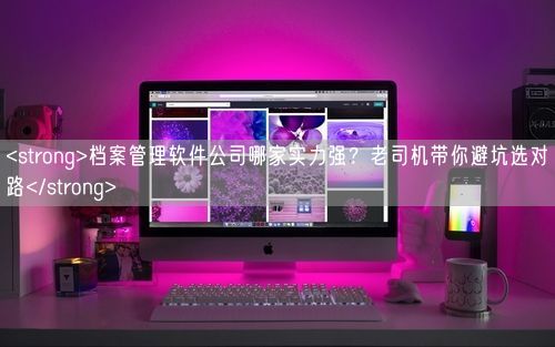 <strong>档案管理软件公司哪家实力强?老司机带你避坑选对路</strong>