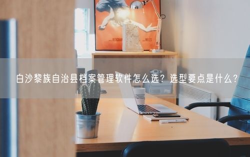 白沙黎族自治县档案管理软件怎么选？选型要点是什么？