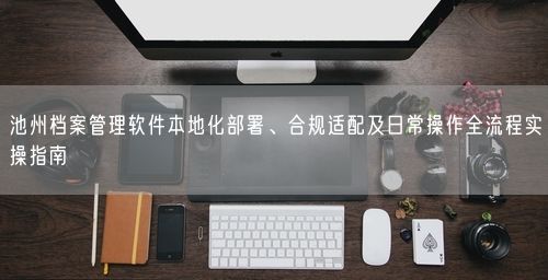 池州档案管理软件本地化部署、合规适配及日常操作全流程实操指南