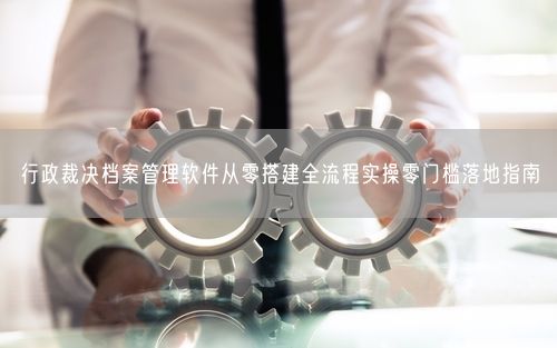 行政裁决档案管理软件从零搭建全流程实操零门槛落地指南