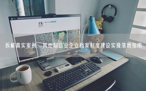 拆解真实案例：其他制造业企业档案制度建设实操落地指南