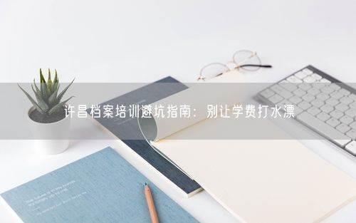 许昌档案培训避坑指南：别让学费打水漂