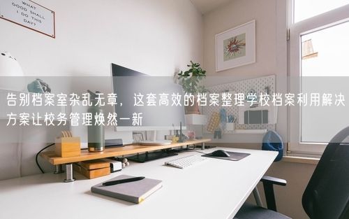 告别档案室杂乱无章，这套高效的档案整理学校档案利用解决方案让校务管理焕然一新