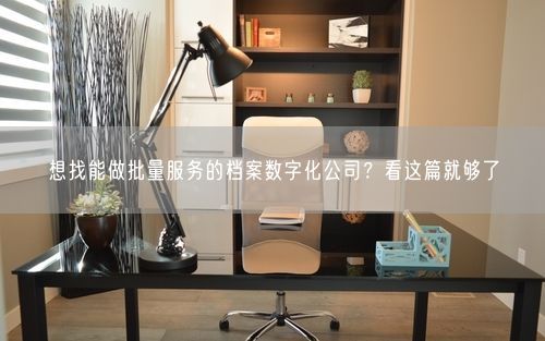 想找能做批量服务的档案数字化公司?看这篇就够了