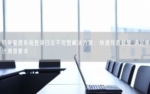 档案管理系统登录日志不完整解决方案:快速排查修复 满足审计溯源要求