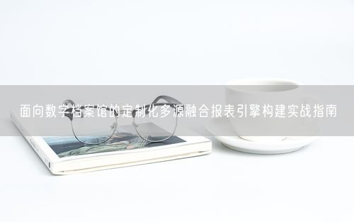 面向数字档案馆的定制化多源融合报表引擎构建实战指南