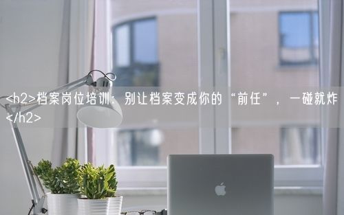 <h2>档案岗位培训：别让档案变成你的“前任”，一碰就炸</h2>