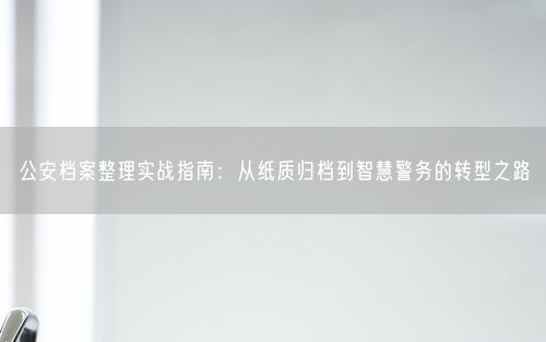 公安档案整理实战指南：从纸质归档到智慧警务的转型之路