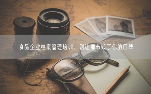 食品企业档案管理培训，别让细节毁了你的口碑