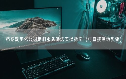 档案数字化公司定制服务筛选实操指南(可直接落地步骤)