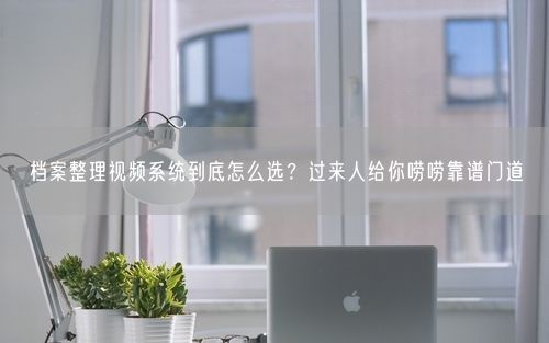 档案整理视频系统到底怎么选?过来人给你唠唠靠谱门道