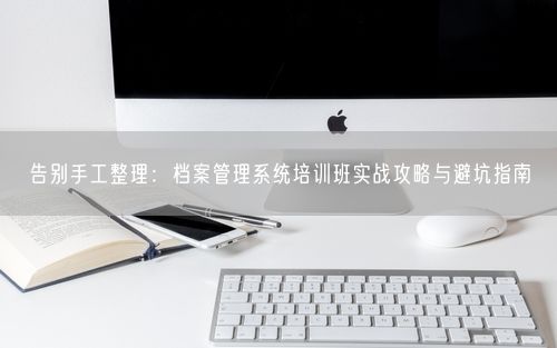 告别手工整理：档案管理系统培训班实战攻略与避坑指南