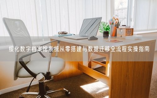 绥化数字档案馆系统从零搭建与数据迁移全流程实操指南