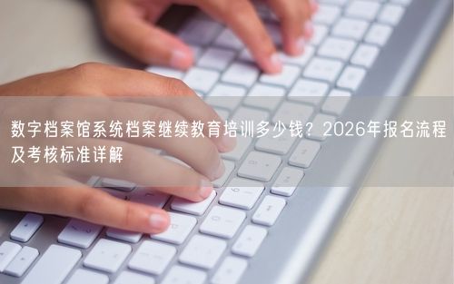数字档案馆系统档案继续教育培训多少钱？2026年报名流程及考核标准详解