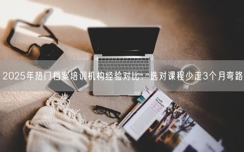 2025年热门档案培训机构经验对比：选对课程少走3个月弯路