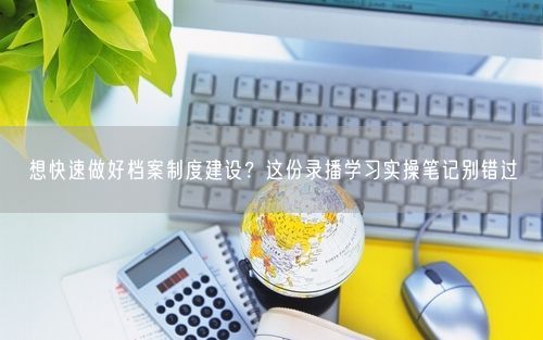 想快速做好档案制度建设?这份录播学习实操笔记别错过