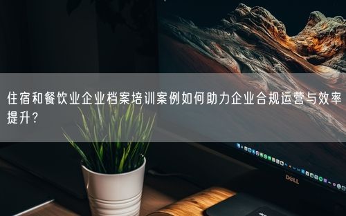 住宿和餐饮业企业档案培训案例如何助力企业合规运营与效率提升?
