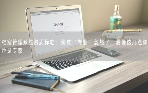 档案管理系统资质标准:别被“专业”忽悠了,看懂这几点你也是专家
