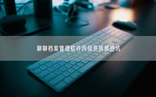 聊聊档案管理软件丙级资质那些坑