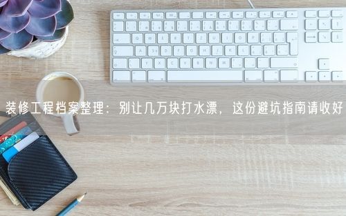 装修工程档案整理：别让几万块打水漂，这份避坑指南请收好