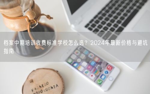 档案中期培训收费标准学校怎么选？2024年最新价格与避坑指南