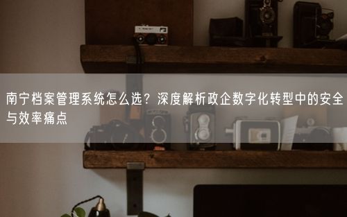 南宁档案管理系统怎么选?深度解析政企数字化转型中的安全与效率痛点