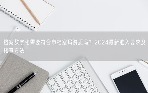 档案数字化需要符合市档案局资质吗？2024最新准入要求及核查方法
