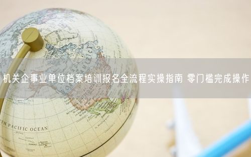机关企事业单位档案培训报名全流程实操指南 零门槛完成操作