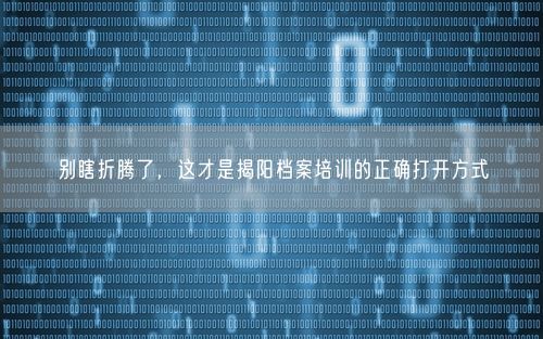 别瞎折腾了，这才是揭阳档案培训的正确打开方式
