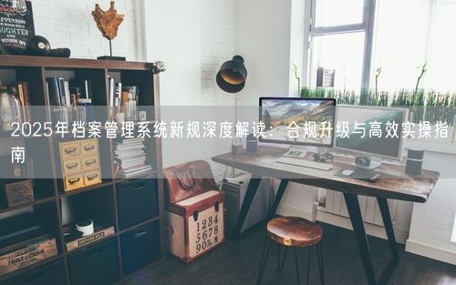 2025年档案管理系统新规深度解读：合规升级与高效实操指南