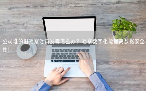公司堆的旧档案泛黄发霉怎么办？档案数字化能提高数据安全性！