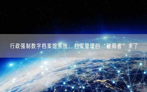 行政强制数字档案馆系统：档案管理的“破局者”来了