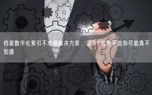 档案数字化索引不准确解决方案：这3个坑我不说你可能真不知道