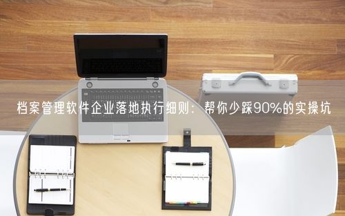 档案管理软件企业落地执行细则:帮你少踩90%的实操坑