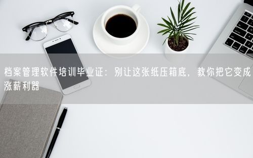 档案管理软件培训毕业证：别让这张纸压箱底，教你把它变成涨薪利器
