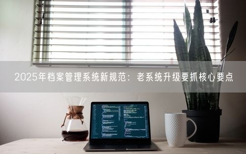 2025年档案管理系统新规范:老系统升级要抓核心要点